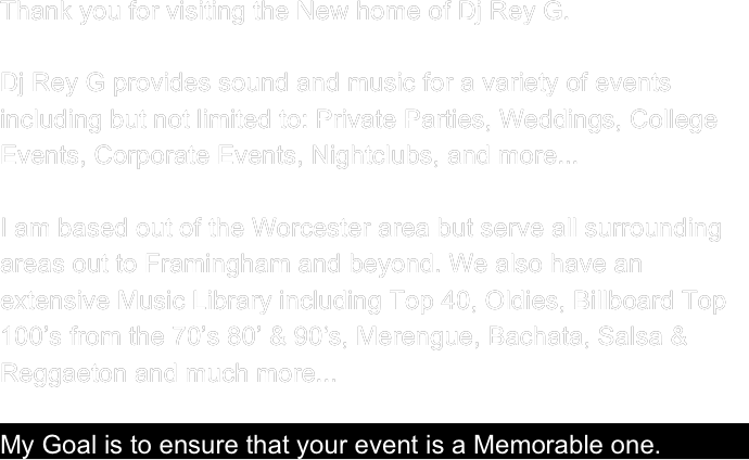 Thank you for visiting the New home of Dj Rey G. 

Dj Rey G provides sound and music for a variety of events including but not limited to: Private Parties, Weddings, College Events, Corporate Events, Nightclubs, and more...

I am based out of the Worcester area but serve all surrounding areas out to Framingham and beyond. We also have an extensive Music Library including Top 40, Oldies, Billboard Top 100’s from the 70’s 80’ & 90‘s, Merengue, Bachata, Salsa & Reggaeton and much more...

My Goal is to ensure that your event is a Memorable one.